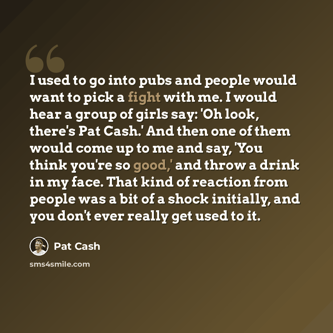 “I used to go into pubs and people would want to pick a fight with me. I would hear a group of girls say: 'Oh look, there's Pat Cash.' And then one of them would come up to me and say, 'You think you're so good,' and throw a drink in my face. That kind of reaction from people was a bit of a shock…” quote by Pat Cash