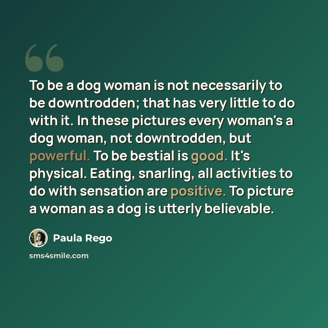 “To be a dog woman is not necessarily to be downtrodden; that has very little to do with it. In these pictures every woman's a dog woman, not downtrodden, but powerful. To be bestial is good. It's physical. Eating, snarling, all activities to do with sensation are positive. To picture a woman as a…” quote by Paula Rego