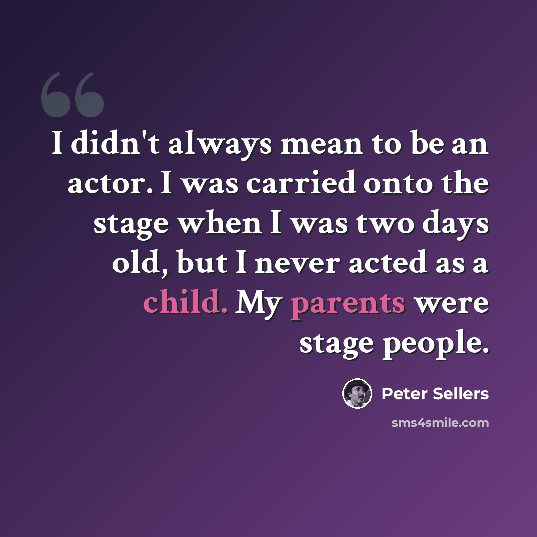 “I didn't always mean to be an actor. I was carried onto the stage when I was two days old, but I never acted as a child. My parents were stage people.” quote by Peter Sellers
