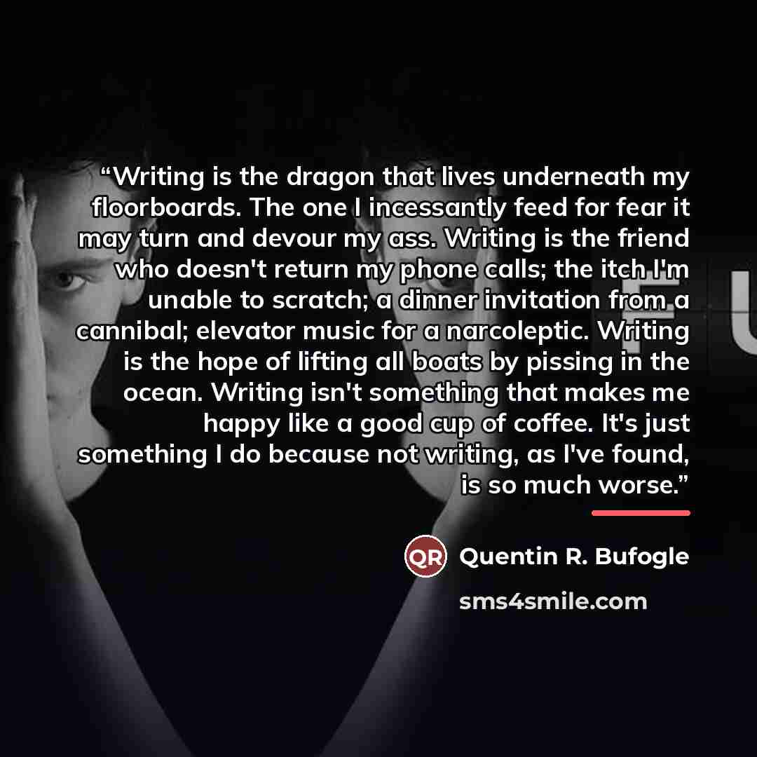 “Writing is the dragon that lives underneath my floorboards. The one I incessantly feed for fear it may turn and devour my ass. Writing is the friend who doesn't return my phone calls; the itch I'm unable to scratch; a dinner invitation from a cannibal; elevator music for a narcoleptic. Writing is…” quote by Quentin R. Bufogle