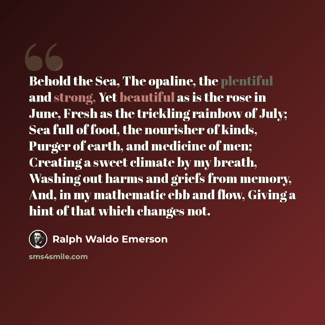 “Behold the Sea, The opaline, the plentiful and strong, Yet beautiful as is the rose in June, Fresh as the trickling rainbow of July; Sea full of food, the nourisher of kinds, Purger of earth, and medicine of men; Creating a sweet climate by my breath, Washing out harms and griefs from memory, And…” quote by Ralph Waldo Emerson