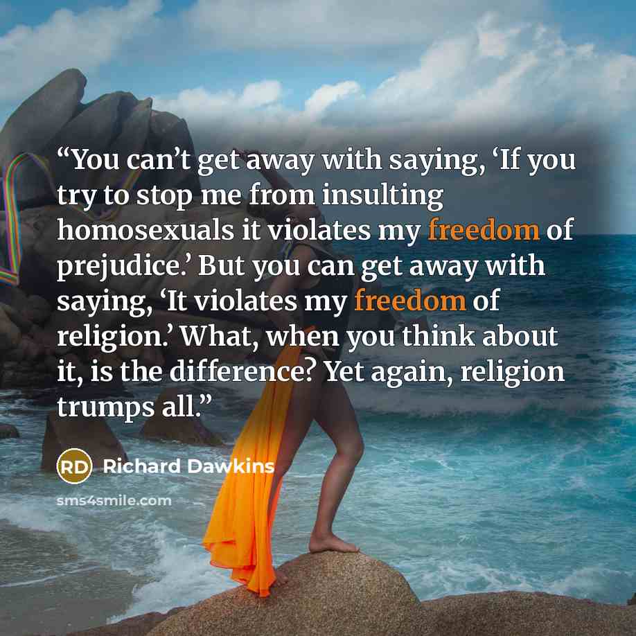 “You can’t get away with saying, ‘If you try to stop me from insulting homosexuals it violates my freedom of prejudice.’ But you can get away with saying, ‘It violates my freedom of religion.’ What, when you think about it, is the difference? Yet again, religion trumps all.” quote by Richard Dawkins