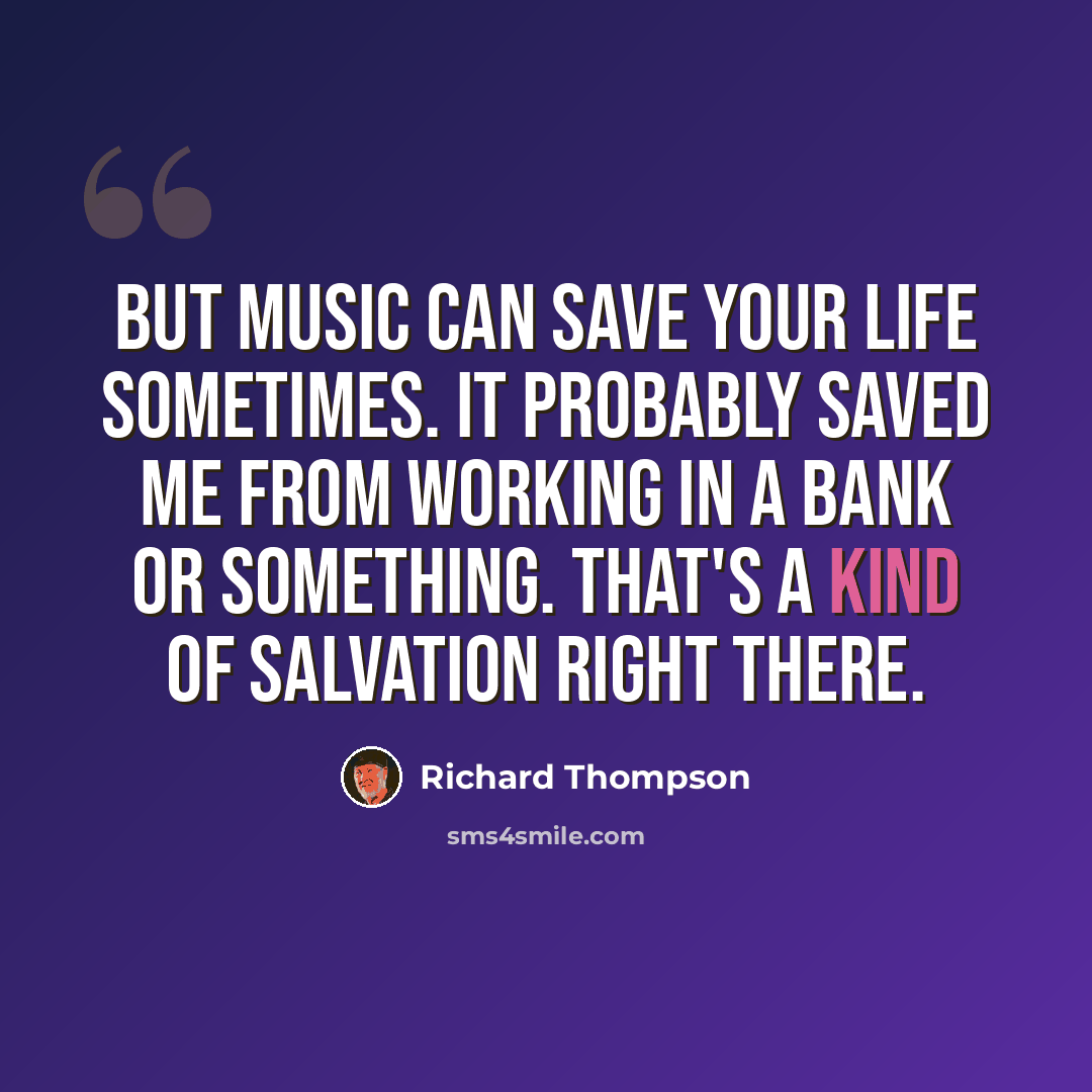 “But music can save your life sometimes. It probably saved me from working in a bank or something. That's a kind of salvation right there.” quote by Richard Thompson