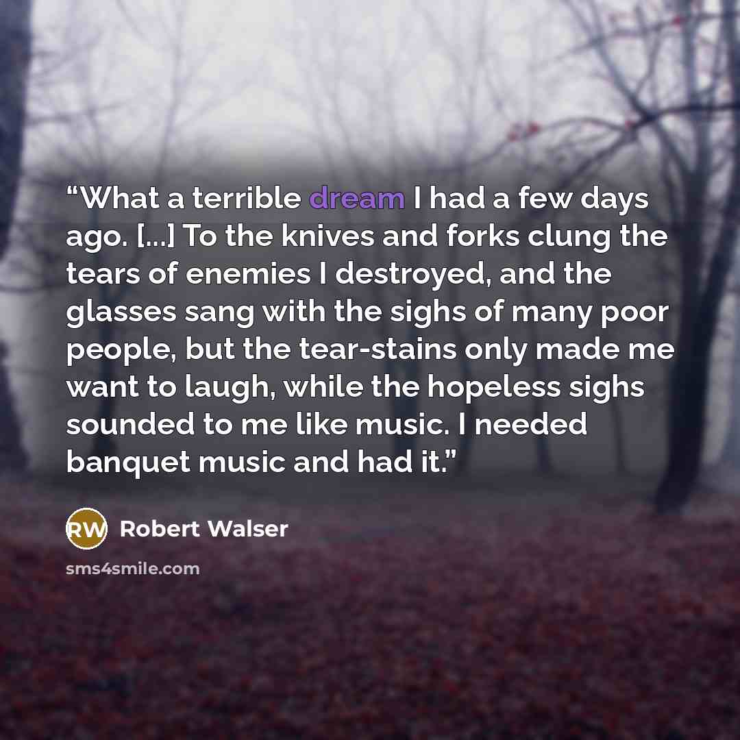 “What a terrible dream I had a few days ago. [...] To the knives and forks clung the tears of enemies I destroyed, and the glasses sang with the sighs of many poor people, but the tear-stains only made me want to laugh, while the hopeless sighs sounded to me like music. I needed banquet music and…” quote by Robert Walser