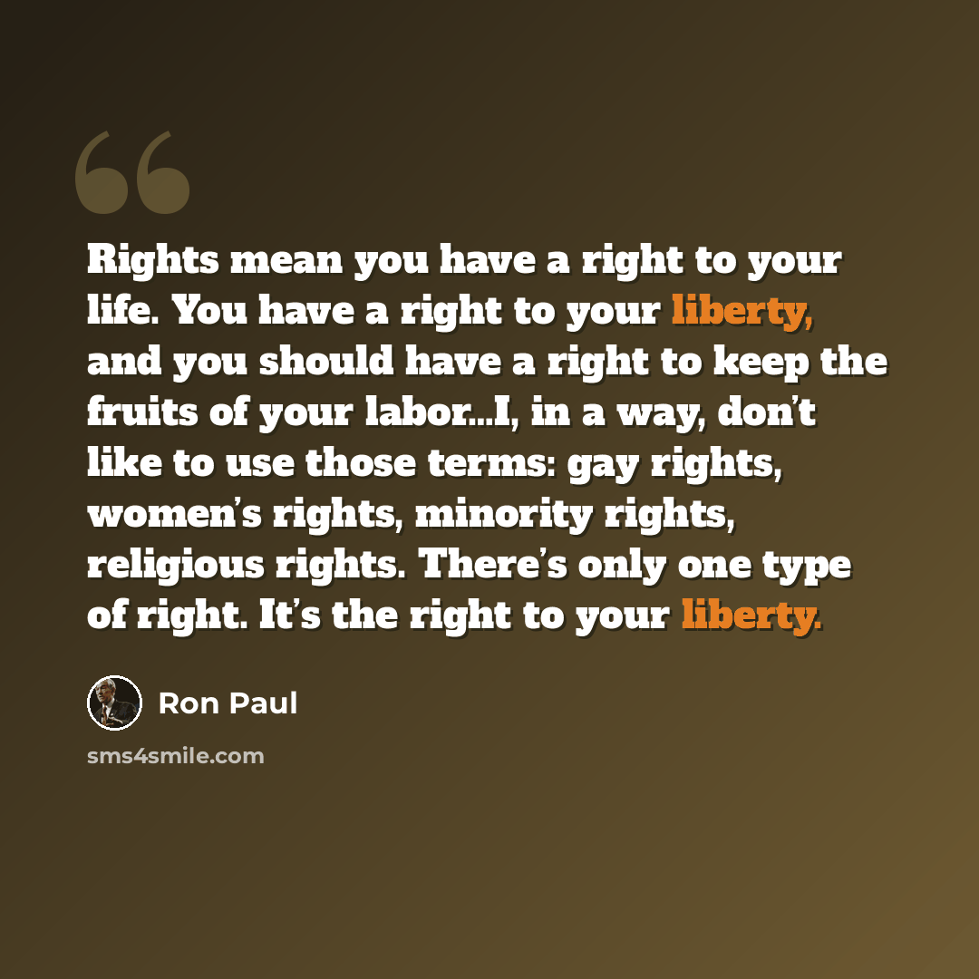 “Rights mean you have a right to your life. You have a right to your liberty, and you should have a right to keep the fruits of your labor…I, in a way, don’t like to use those terms: gay rights, women’s rights, minority rights, religious rights. There’s only one type of right. It’s the right to…” quote by Ron Paul