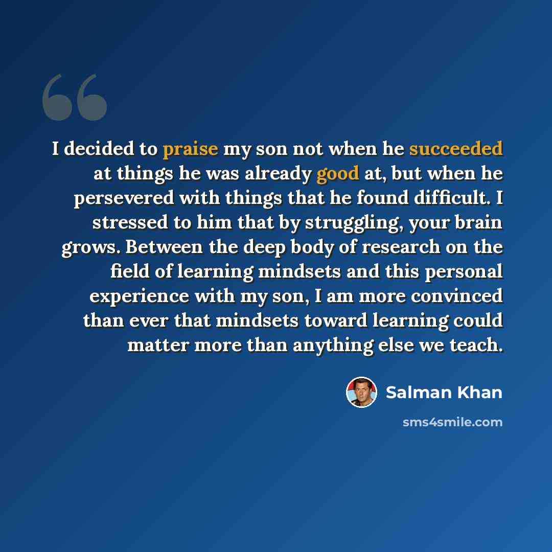 “I decided to praise my son not when he succeeded at things he was already good at, but when he persevered with things that he found difficult. I stressed to him that by struggling, your brain grows. Between the deep body of research on the field of learning mindsets and this personal experience…” quote by Salman Khan