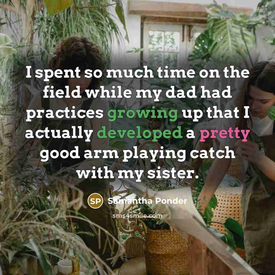 “I spent so much time on the field while my dad had practices growing up that I actually developed a pretty good arm playing catch with my sister.” quote by Samantha Ponder