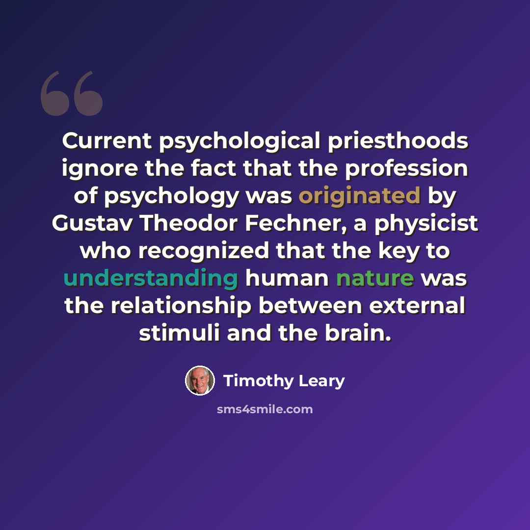 “Current psychological priesthoods ignore the fact that the profession of psychology was originated by Gustav Theodor Fechner, a physicist who recognized that the key to understanding human nature was the relationship between external stimuli and the brain.” quote by Timothy Leary