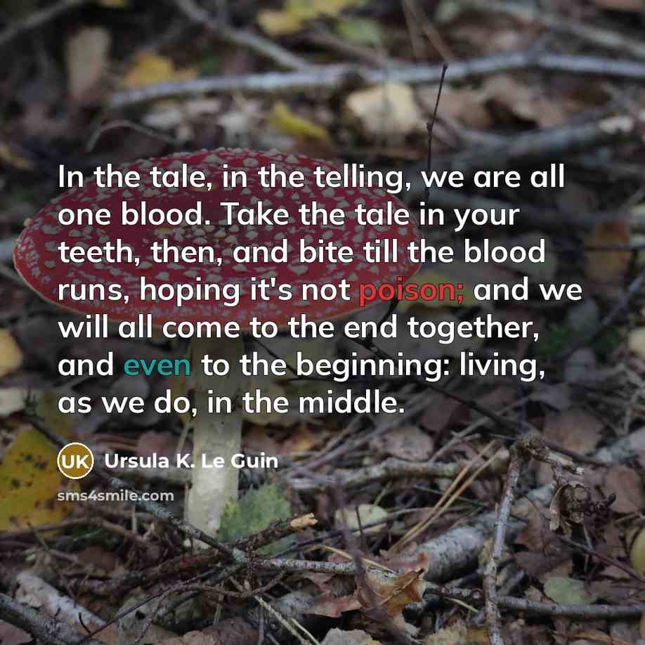 “In the tale, in the telling, we are all one blood. Take the tale in your teeth, then, and bite till the blood runs, hoping it's not poison; and we will all come to the end together, and even to the beginning: living, as we do, in the middle.” quote by Ursula K. Le Guin