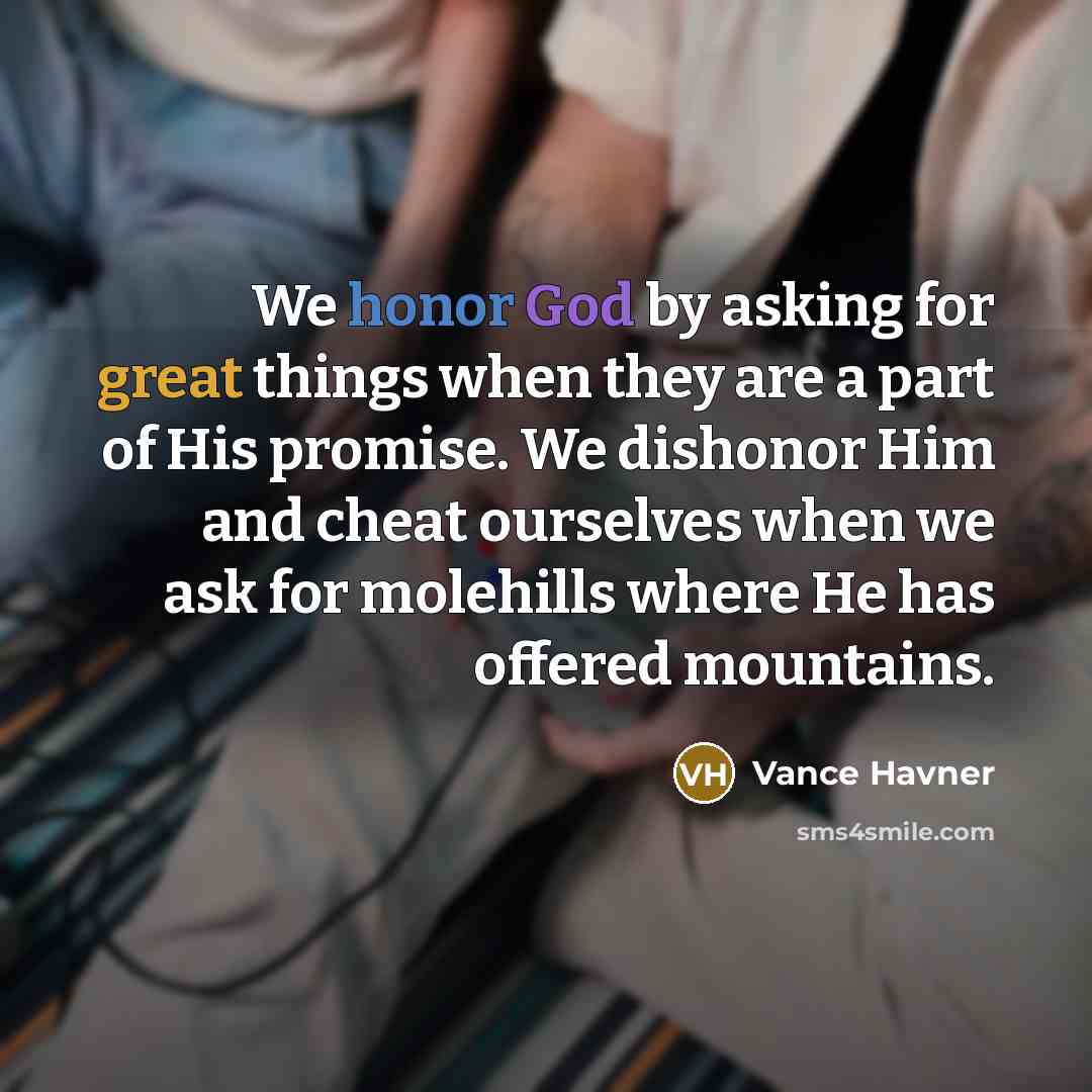 “We honor God by asking for great things when they are a part of His promise. We dishonor Him and cheat ourselves when we ask for molehills where He has offered mountains.” quote by Vance Havner