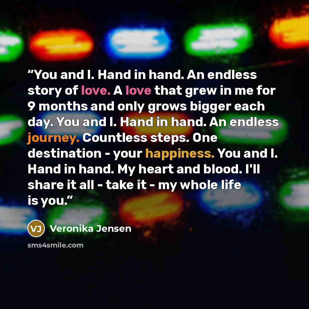 “You and I. Hand in hand. An endless story of love. A love that grew in me for 9 months and only grows bigger each day. You and I. Hand in hand. An endless journey. Countless steps. One destination - your happiness. You and I. Hand in hand. My heart and blood. I'll share it all - take it - my whole…” quote by Veronika Jensen