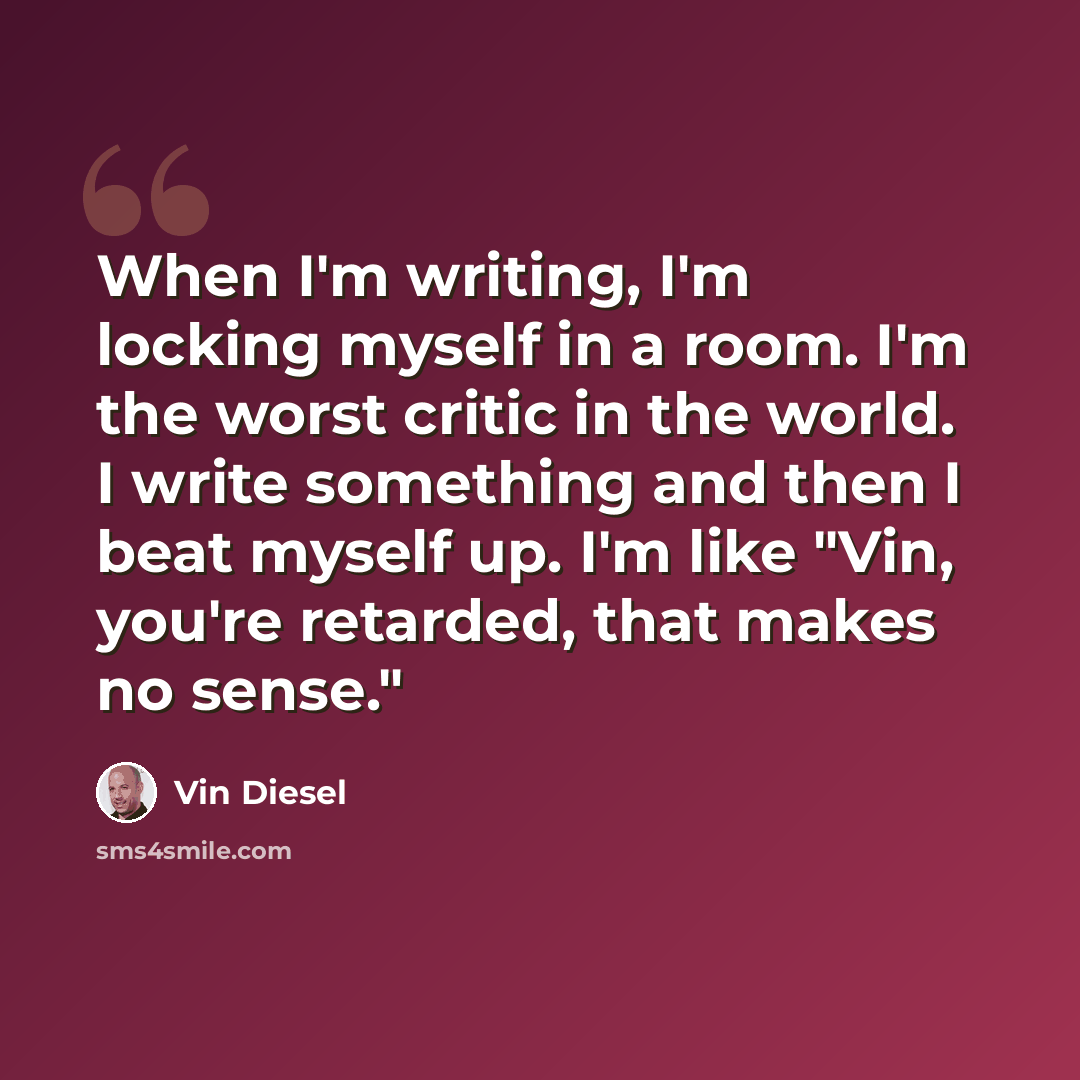 “When I'm writing, I'm locking myself in a room. I'm the worst critic in the world. I write something and then I beat myself up. I'm like "Vin, you're retarded, that makes no sense."” quote by Vin Diesel