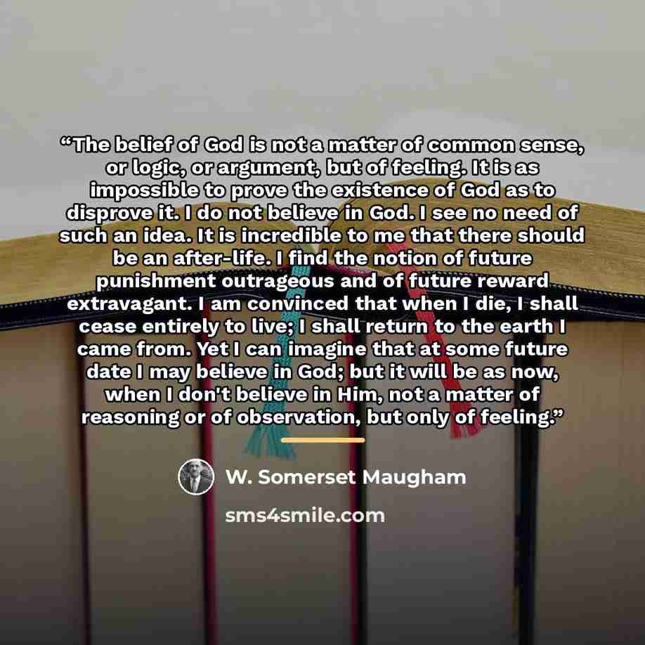 “The belief of God is not a matter of common sense, or logic, or argument, but of feeling. It is as impossible to prove the existence of God as to disprove it. I do not believe in God. I see no need of such an idea. It is incredible to me that there should be an after-life. I find the notion of…” quote by W. Somerset Maugham
