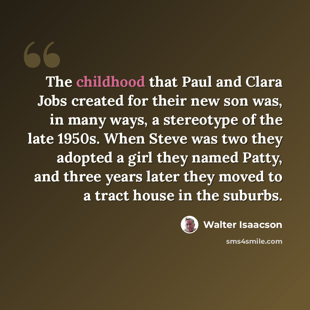“The childhood that Paul and Clara Jobs created for their new son was, in many ways, a stereotype of the late 1950s. When Steve was two they adopted a girl they named Patty, and three years later they moved to a tract house in the suburbs.” quote by Walter Isaacson