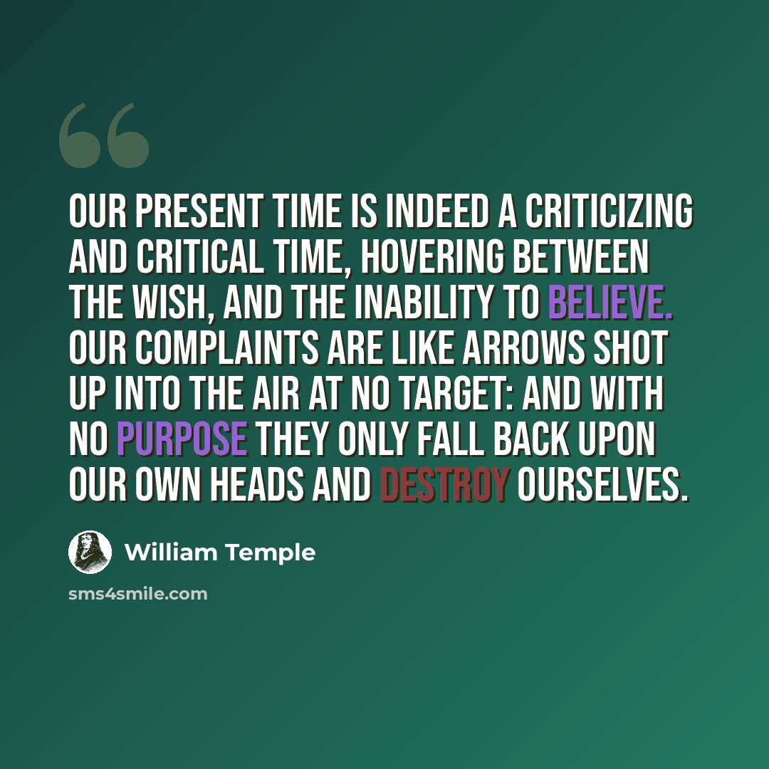 “Our present time is indeed a criticizing and critical time, hovering between the wish, and the inability to believe. Our complaints are like arrows shot up into the air at no target: and with no purpose they only fall back upon our own heads and destroy ourselves.” quote by William Temple