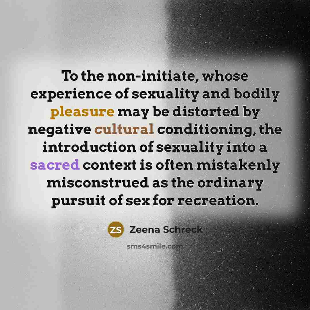 “To the non-initiate, whose experience of sexuality and bodily pleasure may be distorted by negative cultural conditioning, the introduction of sexuality into a sacred context is often mistakenly misconstrued as the ordinary pursuit of sex for recreation.” quote by Zeena Schreck