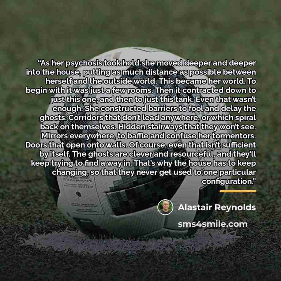 “As her psychosis took hold she moved deeper and deeper into the house, putting as much distance as possible between herself and the outside world. This became her world. To begin with it was just a few rooms. Then it contracted down to just this one, and then to just this tank. Even that wasn’t…” quote by Alastair Reynolds