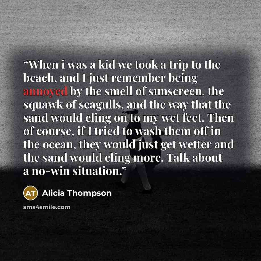 “When i was a kid we took a trip to the beach, and I just remember being annoyed by the smell of sunscreen, the squawk of seagulls, and the way that the sand would cling on to my wet feet. Then of course, if I tried to wash them off in the ocean, they would just get wetter and the sand would cling…” quote by Alicia Thompson