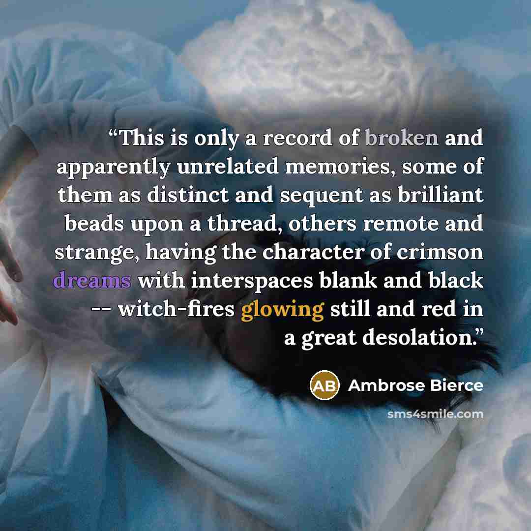 “This is only a record of broken and apparently unrelated memories, some of them as distinct and sequent as brilliant beads upon a thread, others remote and strange, having the character of crimson dreams with interspaces blank and black -- witch-fires glowing still and red in a great desolation.” quote by Ambrose Bierce