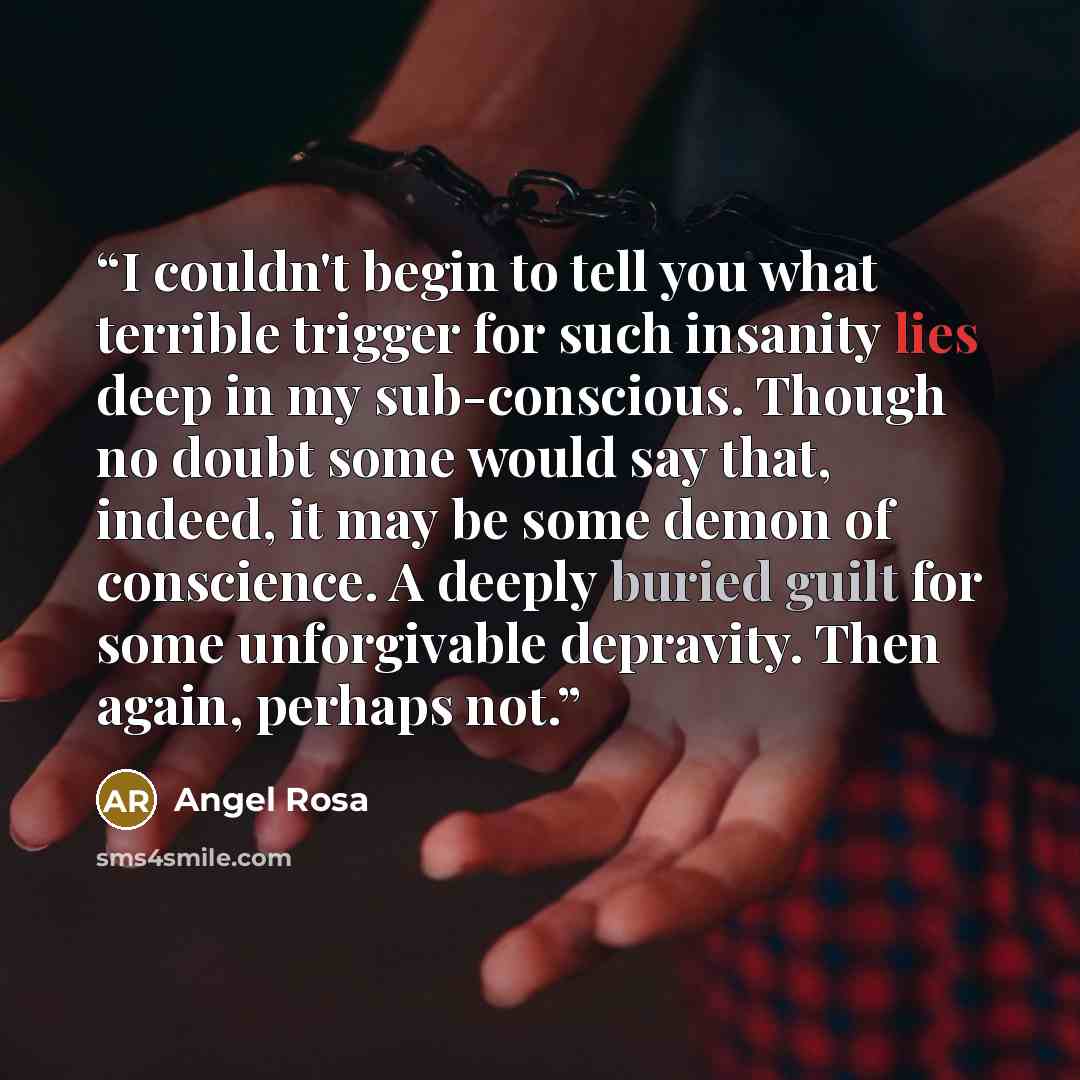 “I couldn't begin to tell you what terrible trigger for such insanity lies deep in my sub-conscious. Though no doubt some would say that, indeed, it may be some demon of conscience. A deeply buried guilt for some unforgivable depravity. Then again, perhaps not.” quote by Angel Rosa