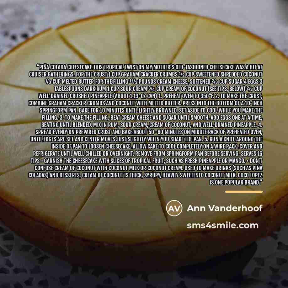 “Piña Colada Cheesecake This tropical twist on my mother’s old-fashioned cheesecake was a hit at cruiser gatherings. For the crust 1 cup graham cracker crumbs 1⁄2 cup sweetened shredded coconut 1⁄3 cup melted butter For the filling 11⁄2 pounds cream cheese, softened 2⁄3 cup sugar 4 eggs 3…” quote by Ann Vanderhoof