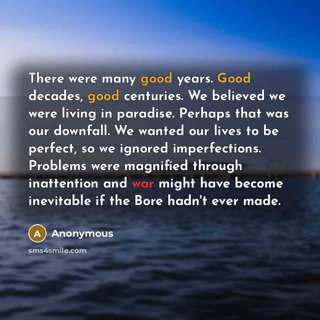 “There were many good years. Good decades, good centuries. We believed we were living in paradise. Perhaps that was our downfall. We wanted our lives to be perfect, so we ignored imperfections. Problems were magnified through inattention and war might have become inevitable if the Bore hadn't ever…” quote by Anonymous