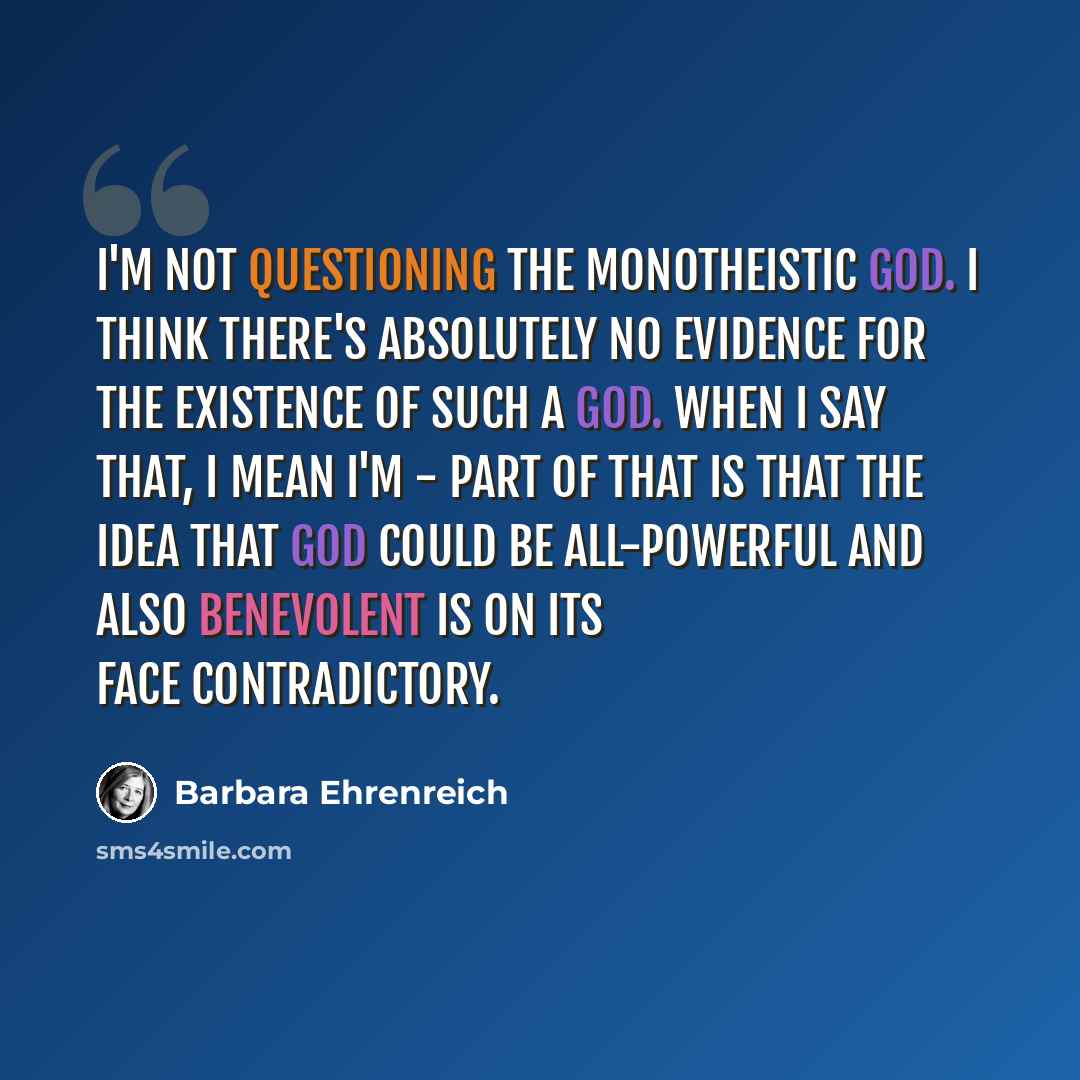 “I'm not questioning the monotheistic god. I think there's absolutely no evidence for the existence of such a god. When I say that, I mean I'm - part of that is that the idea that God could be all-powerful and also benevolent is on its face contradictory.” quote by Barbara Ehrenreich