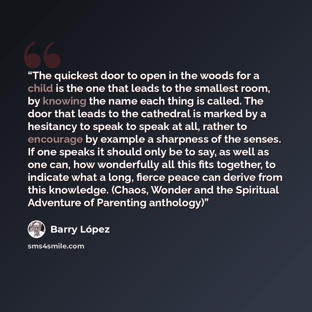 “The quickest door to open in the woods for a child is the one that leads to the smallest room, by knowing the name each thing is called. The door that leads to the cathedral is marked by a hesitancy to speak to speak at all, rather to encourage by example a sharpness of the senses. If one speaks…” quote by Barry López
