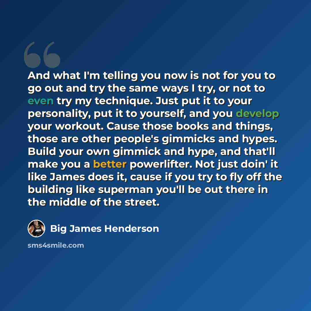 “And what I'm telling you now is not for you to go out and try the same ways I try, or not to even try my technique. Just put it to your personality, put it to yourself, and you develop your workout. Cause those books and things, those are other people's gimmicks and hypes. Build your own gimmick…” quote by Big James Henderson