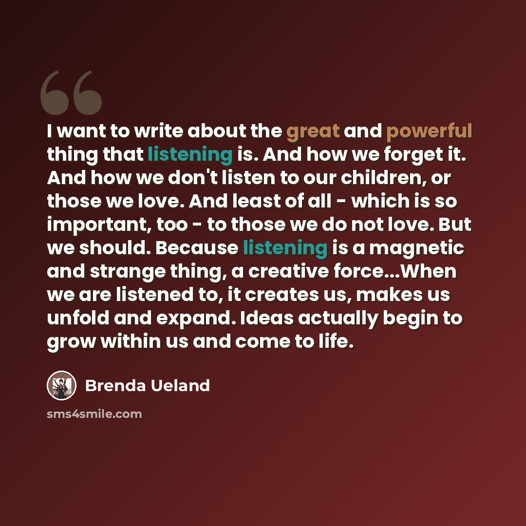 “I want to write about the great and powerful thing that listening is. And how we forget it. And how we don't listen to our children, or those we love. And least of all - which is so important, too - to those we do not love. But we should. Because listening is a magnetic and strange thing, a…” quote by Brenda Ueland