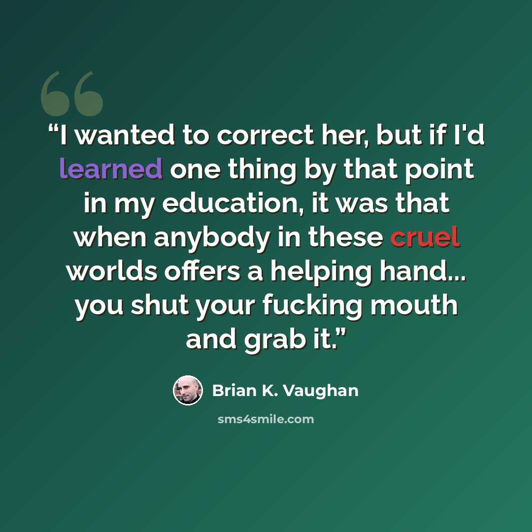 “I wanted to correct her, but if I'd learned one thing by that point in my education, it was that when anybody in these cruel worlds offers a helping hand... you shut your fucking mouth and grab it.” quote by Brian K. Vaughan