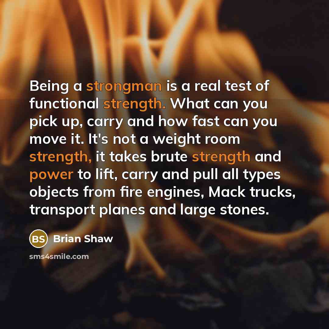 “Being a strongman is a real test of functional strength. What can you pick up, carry and how fast can you move it. It's not a weight room strength, it takes brute strength and power to lift, carry and pull all types objects from fire engines, Mack trucks, transport planes and large stones.” quote by Brian Shaw