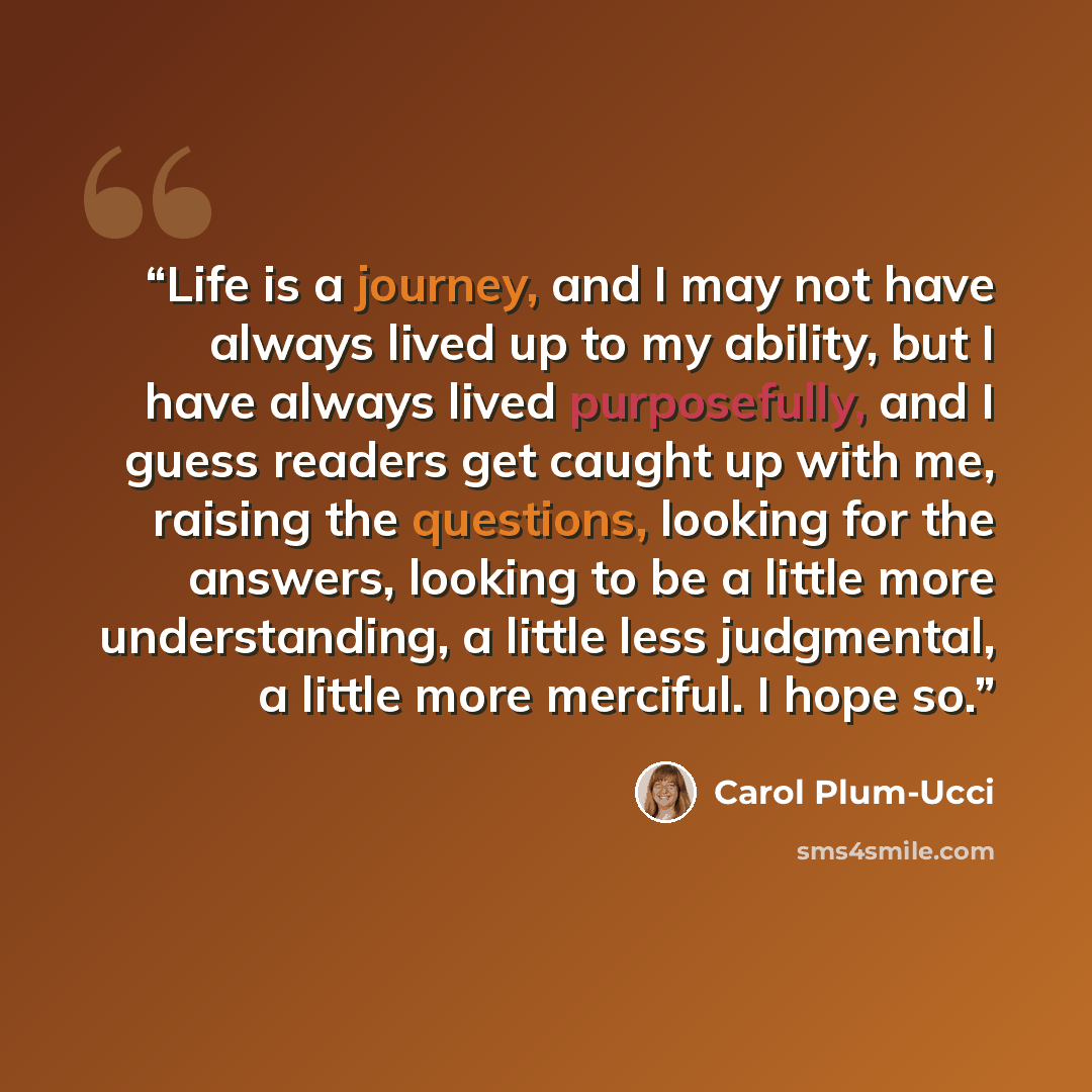 “Life is a journey, and I may not have always lived up to my ability, but I have always lived purposefully, and I guess readers get caught up with me, raising the questions, looking for the answers, looking to be a little more understanding, a little less judgmental, a little more merciful. I hope…” quote by Carol Plum-Ucci