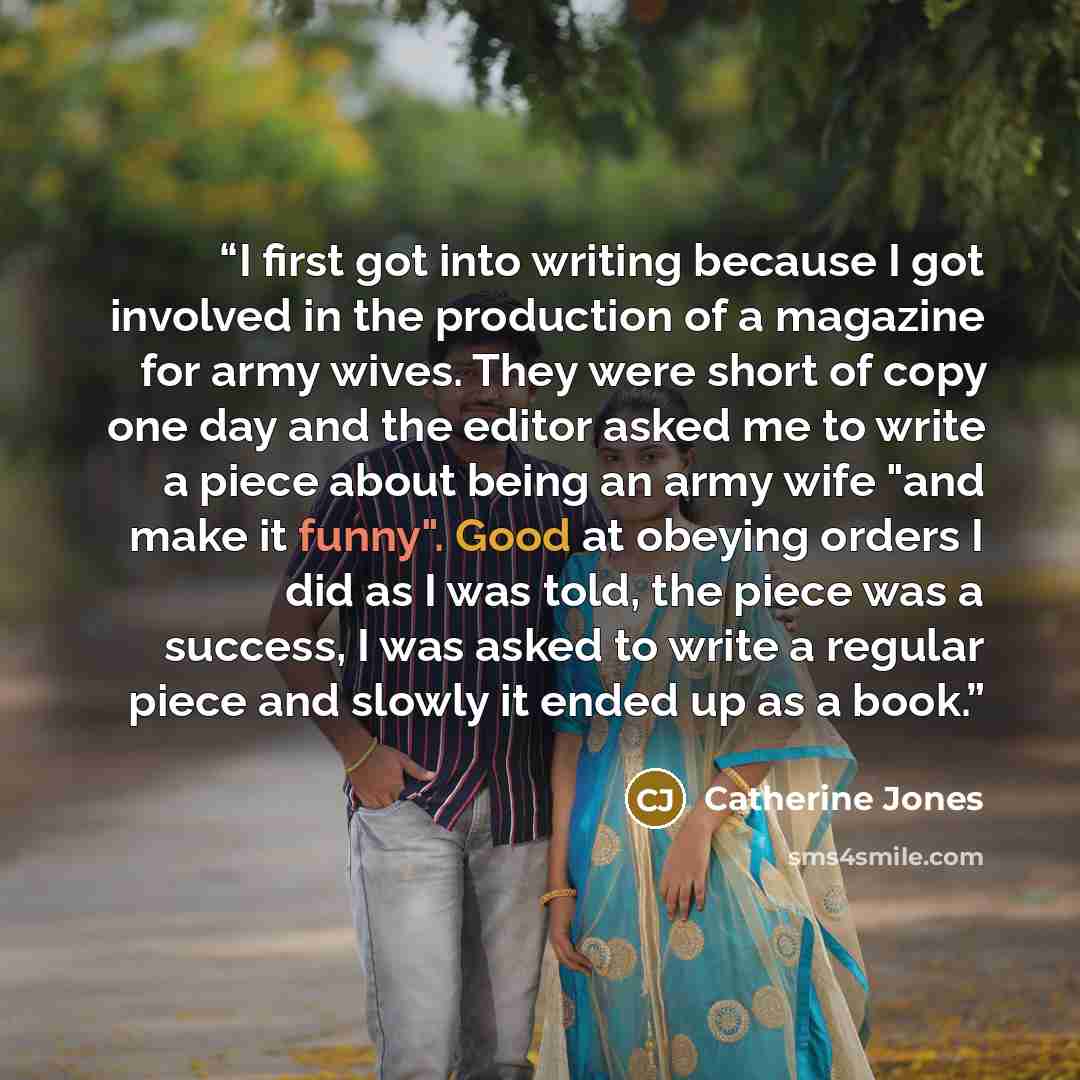 “I first got into writing because I got involved in the production of a magazine for army wives. They were short of copy one day and the editor asked me to write a piece about being an army wife "and make it funny". Good at obeying orders I did as I was told, the piece was a success, I was asked to…” quote by Catherine Jones