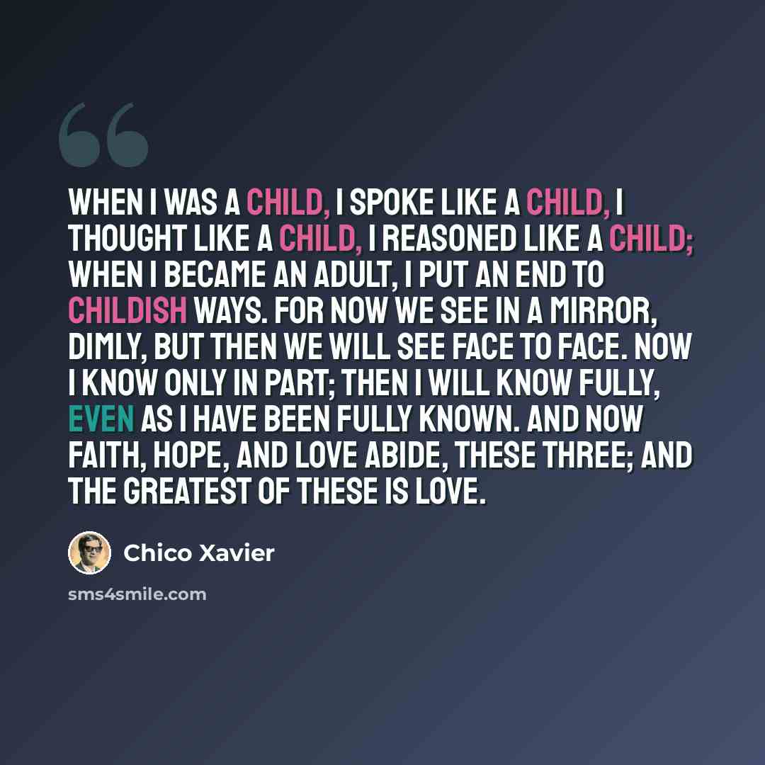 “When I was a child, I spoke like a child, I thought like a child, I reasoned like a child; when I became an adult, I put an end to childish ways. For now we see in a mirror, dimly, but then we will see face to face. Now I know only in part; then I will know fully, even as I have been fully known…” quote by Chico Xavier