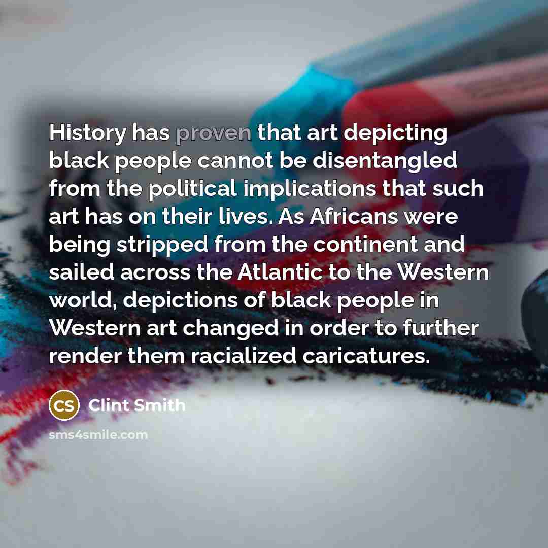 “History has proven that art depicting black people cannot be disentangled from the political implications that such art has on their lives. As Africans were being stripped from the continent and sailed across the Atlantic to the Western world, depictions of black people in Western art changed in…” quote by Clint Smith