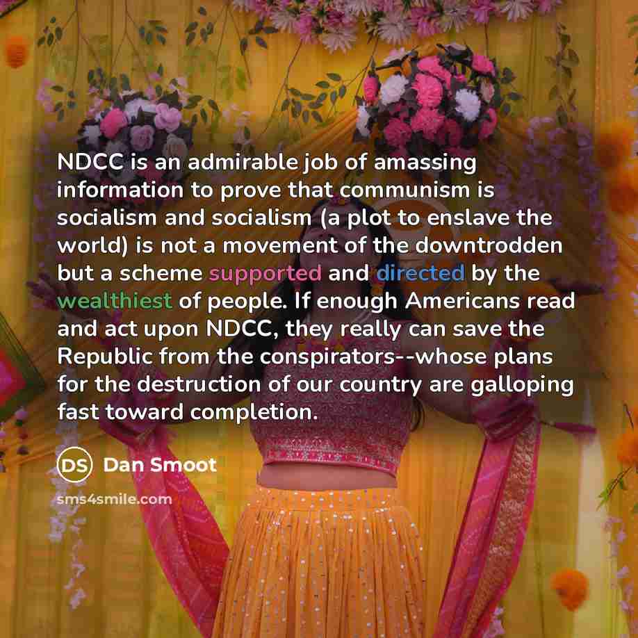 “NDCC is an admirable job of amassing information to prove that communism is socialism and socialism (a plot to enslave the world) is not a movement of the downtrodden but a scheme supported and directed by the wealthiest of people. If enough Americans read and act upon NDCC, they really can save…” quote by Dan Smoot