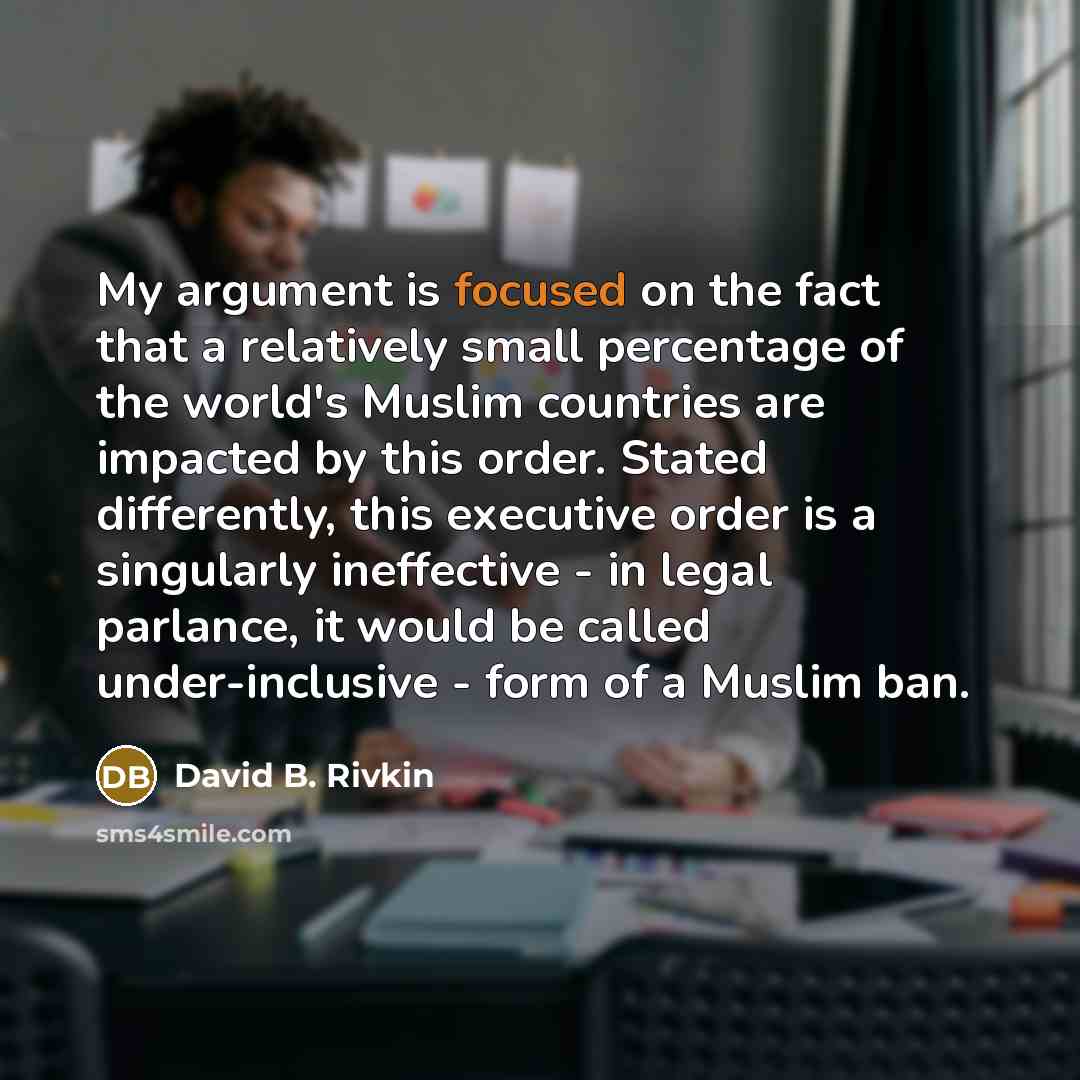 “My argument is focused on the fact that a relatively small percentage of the world's Muslim countries are impacted by this order. Stated differently, this executive order is a singularly ineffective - in legal parlance, it would be called under-inclusive - form of a Muslim ban.” quote by David B. Rivkin