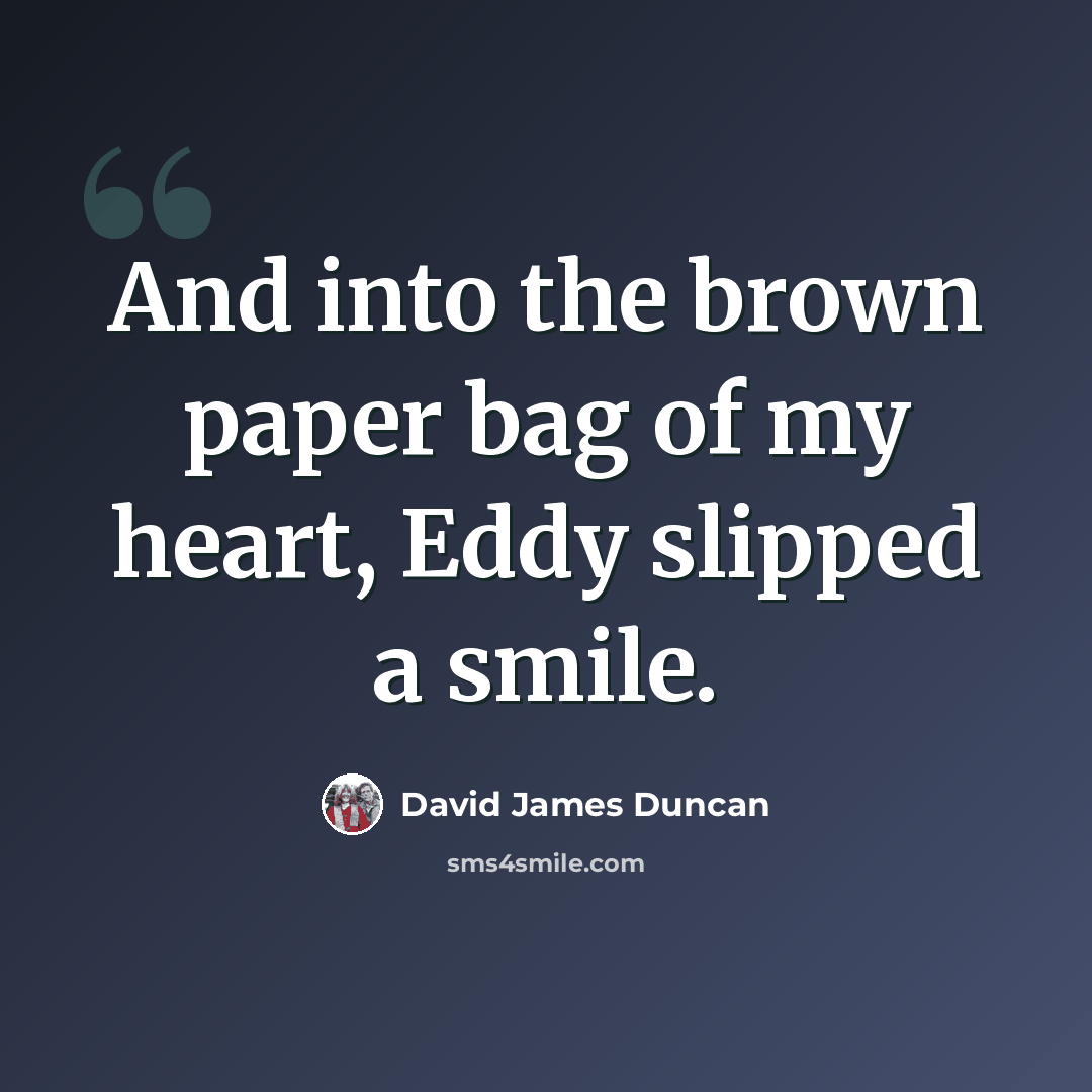 “And into the brown paper bag of my heart, Eddy slipped a smile.” quote by David James Duncan