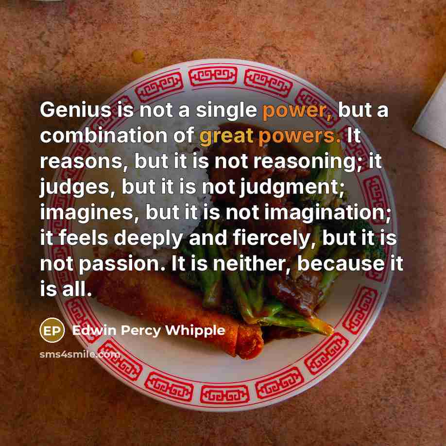 “Genius is not a single power, but a combination of great powers. It reasons, but it is not reasoning; it judges, but it is not judgment; imagines, but it is not imagination; it feels deeply and fiercely, but it is not passion. It is neither, because it is all.” quote by Edwin Percy Whipple