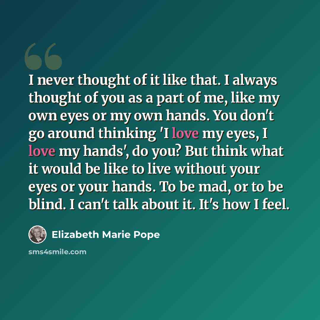 “I never thought of it like that. I always thought of you as a part of me, like my own eyes or my own hands. You don't go around thinking 'I love my eyes, I love my hands', do you? But think what it would be like to live without your eyes or your hands. To be mad, or to be blind. I can't talk about…” quote by Elizabeth Marie Pope