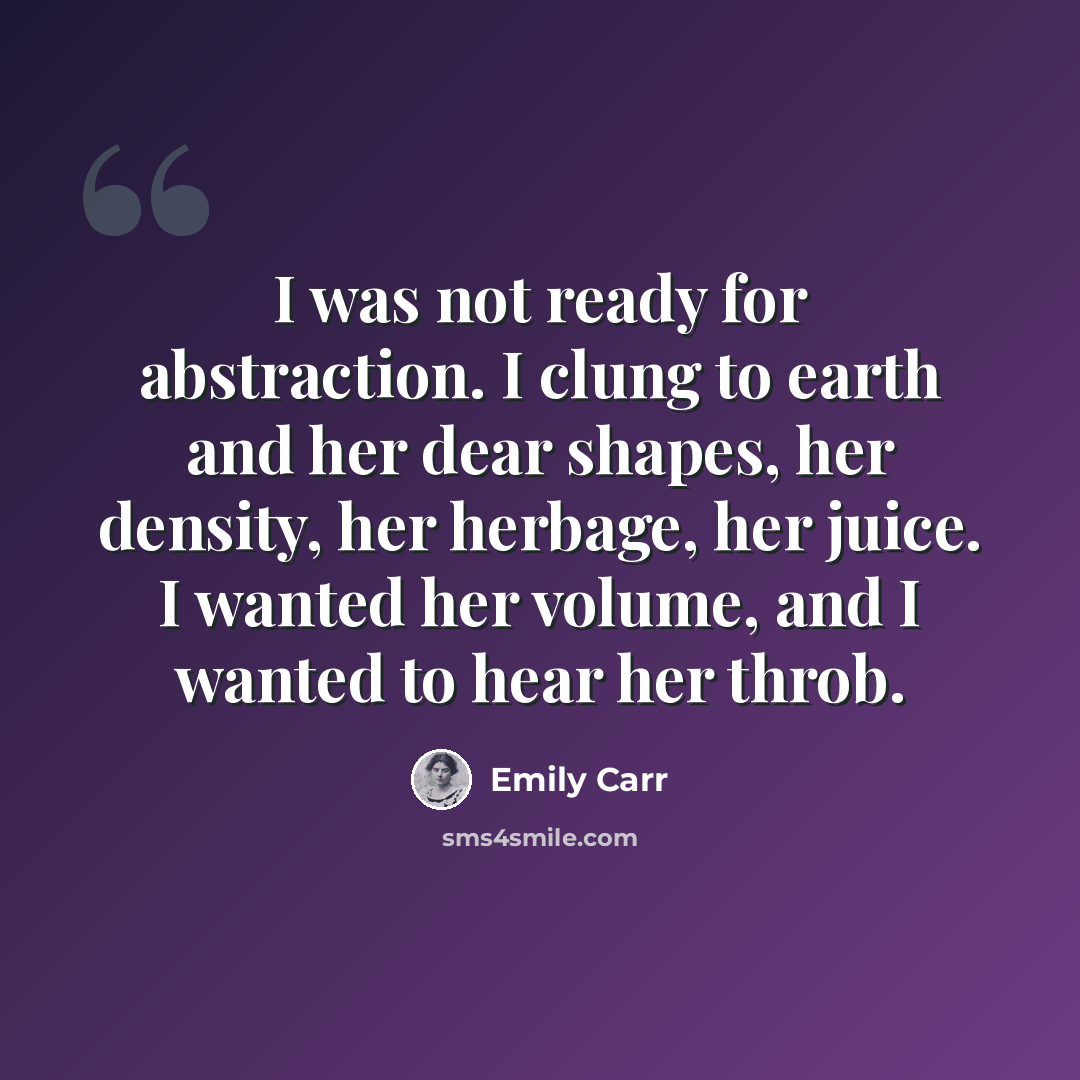 “I was not ready for abstraction. I clung to earth and her dear shapes, her density, her herbage, her juice. I wanted her volume, and I wanted to hear her throb.” quote by Emily Carr