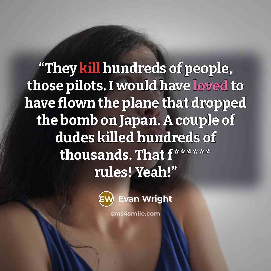 “They kill hundreds of people, those pilots. I would have loved to have flown the plane that dropped the bomb on Japan. A couple of dudes killed hundreds of thousands. That f****** rules! Yeah!” quote by Evan Wright