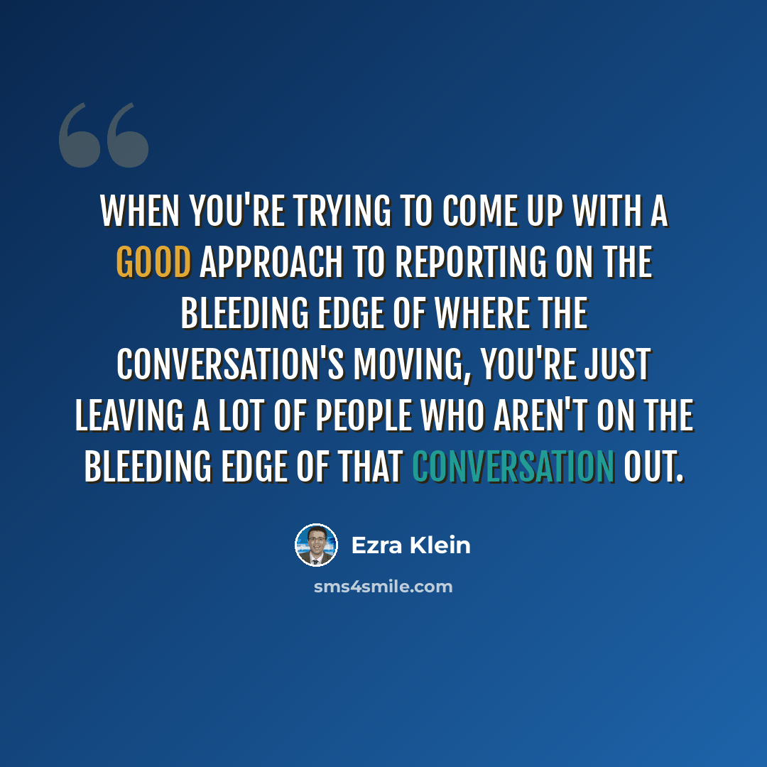 “When you're trying to come up with a good approach to reporting on the bleeding edge of where the conversation's moving, you're just leaving a lot of people who aren't on the bleeding edge of that conversation out.” quote by Ezra Klein