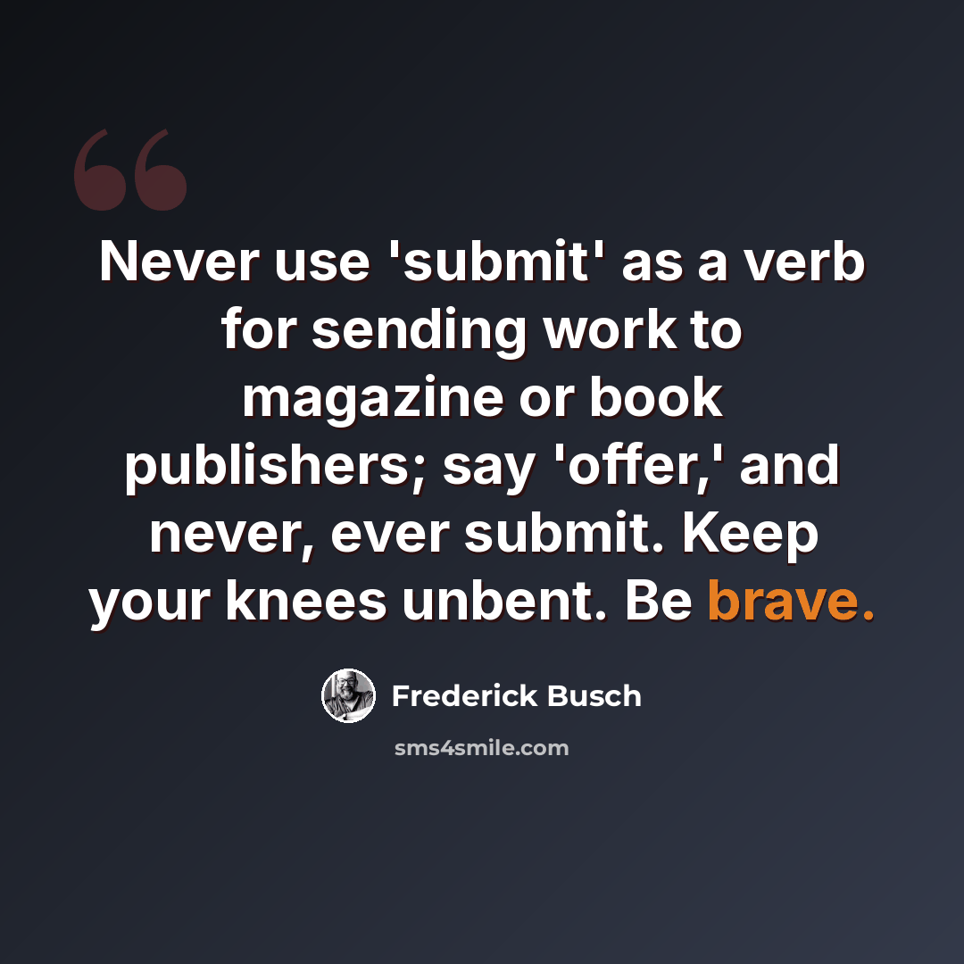“Never use 'submit' as a verb for sending work to magazine or book publishers; say 'offer,' and never, ever submit. Keep your knees unbent. Be brave.” quote by Frederick Busch