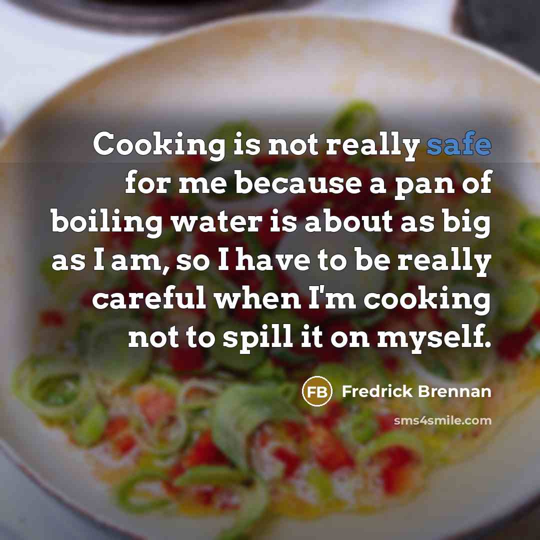 “Cooking is not really safe for me because a pan of boiling water is about as big as I am, so I have to be really careful when I'm cooking not to spill it on myself.” quote by Fredrick Brennan