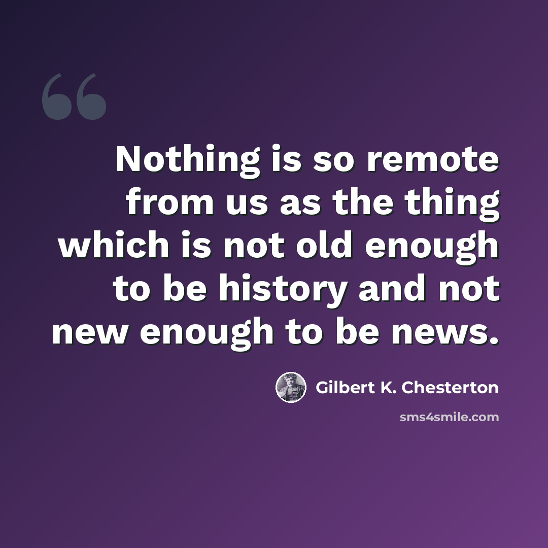 “Nothing is so remote from us as the thing which is not old enough to be history and not new enough to be news.” quote by Gilbert K. Chesterton