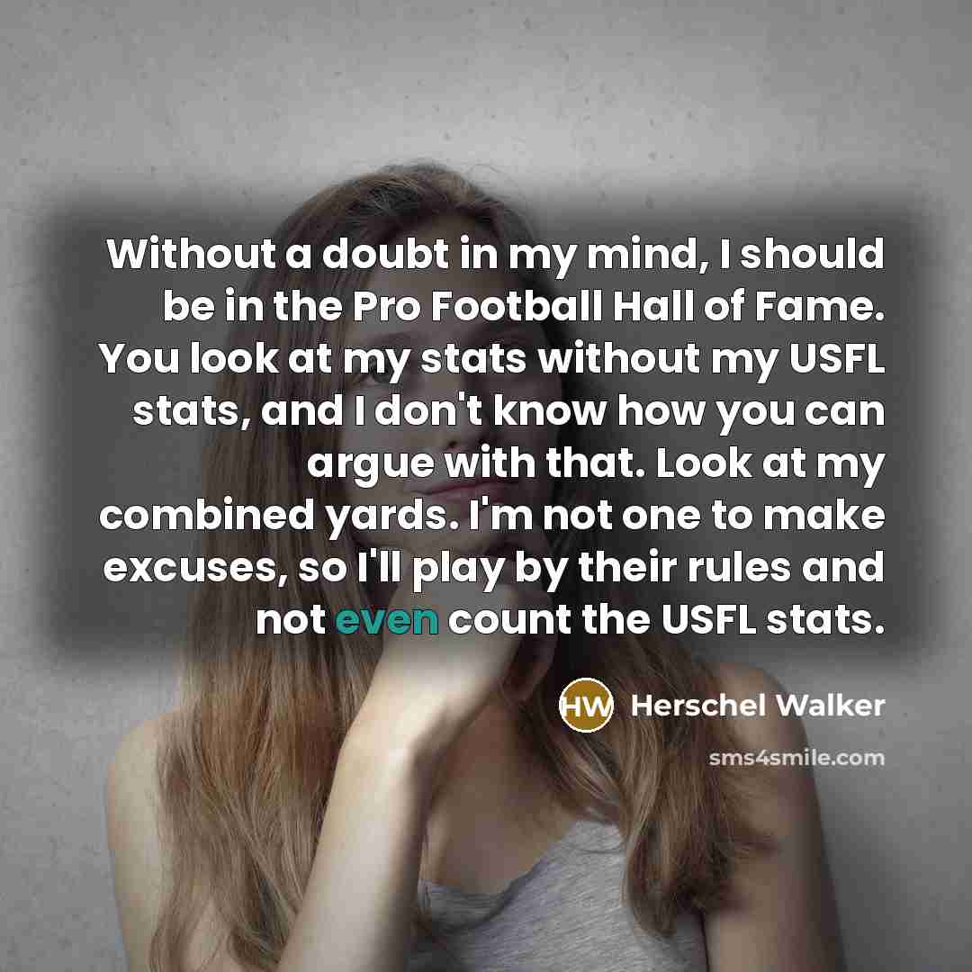 “Without a doubt in my mind, I should be in the Pro Football Hall of Fame. You look at my stats without my USFL stats, and I don't know how you can argue with that. Look at my combined yards. I'm not one to make excuses, so I'll play by their rules and not even count the USFL stats.” quote by Herschel Walker