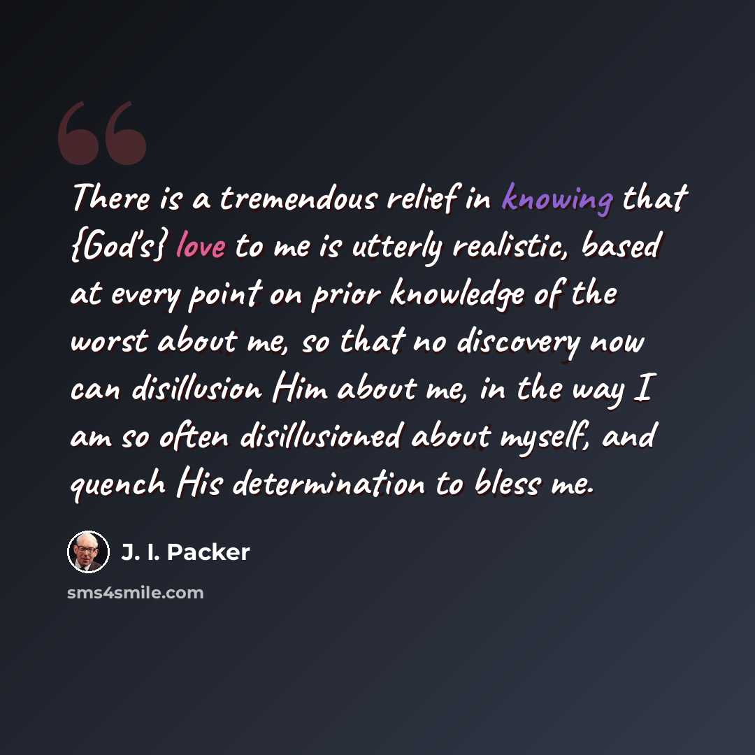 “There is a tremendous relief in knowing that {God's} love to me is utterly realistic, based at every point on prior knowledge of the worst about me, so that no discovery now can disillusion Him about me, in the way I am so often disillusioned about myself, and quench His determination to bless me.” quote by J. I. Packer