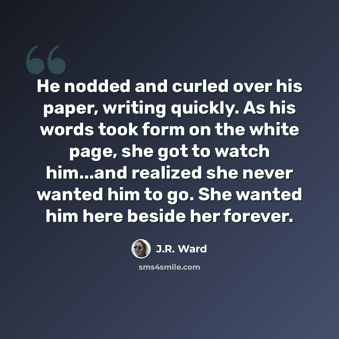 “He nodded and curled over his paper, writing quickly. As his words took form on the white page, she got to watch him...and realized she never wanted him to go. She wanted him here beside her forever.” quote by J.R. Ward